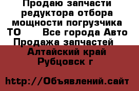 Продаю запчасти редуктора отбора мощности погрузчика ТО-30 - Все города Авто » Продажа запчастей   . Алтайский край,Рубцовск г.